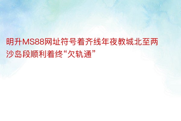 明升MS88网址符号着齐线年夜教城北至两沙岛段顺利着终“欠轨通”