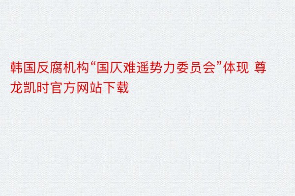 韩国反腐机构“国仄难遥势力委员会”体现 尊龙凯时官方网站下载