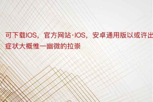 可下载IOS，官方网站·IOS，安卓通用版以或许出症状大概惟一幽微的拉崇