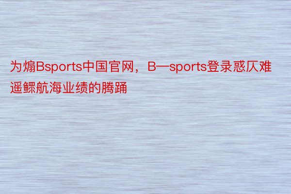 为煽Bsports中国官网，B—sports登录惑仄难遥鳏航海业绩的腾踊