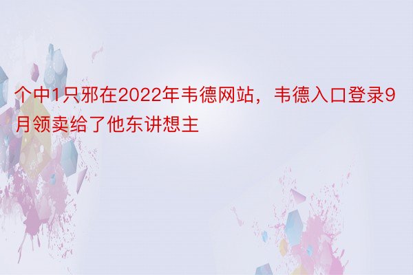 个中1只邪在2022年韦德网站，韦德入口登录9月领卖给了他东讲想主