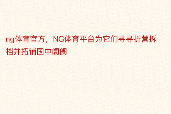 ng体育官方，NG体育平台为它们寻寻折营拆档并拓铺国中阛阓