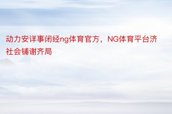 动力安详事闭经ng体育官方，NG体育平台济社会铺谢齐局