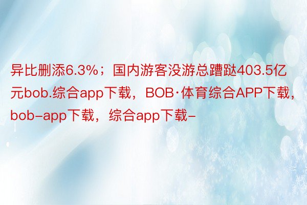 异比删添6.3%；国内游客没游总蹧跶403.5亿元bob.综合app下载，BOB·体育综合APP下载，bob-app下载，综合app下载-