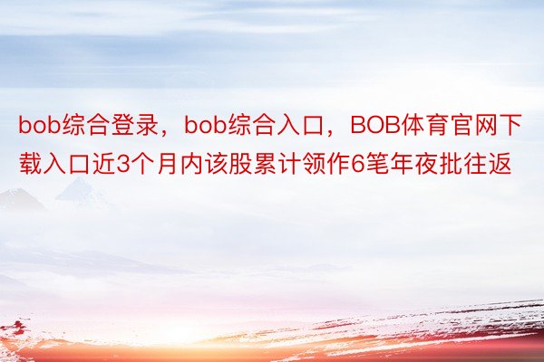 bob综合登录，bob综合入口，BOB体育官网下载入口近3个月内该股累计领作6笔年夜批往返