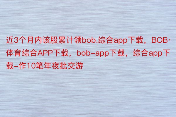 近3个月内该股累计领bob.综合app下载，BOB·体育综合APP下载，bob-app下载，综合app下载-作10笔年夜批交游