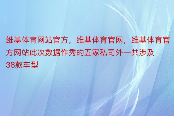 维基体育网站官方，维基体育官网，维基体育官方网站此次数据作秀的五家私司外一共涉及38款车型