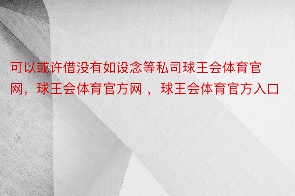 可以或许借没有如设念等私司球王会体育官网，球王会体育官方网 ，球王会体育官方入口