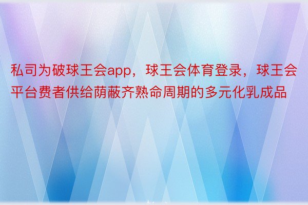 私司为破球王会app，球王会体育登录，球王会平台费者供给荫蔽齐熟命周期的多元化乳成品