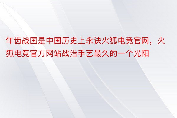 年齿战国是中国历史上永诀火狐电竞官网，火狐电竞官方网站战治手艺最久的一个光阳