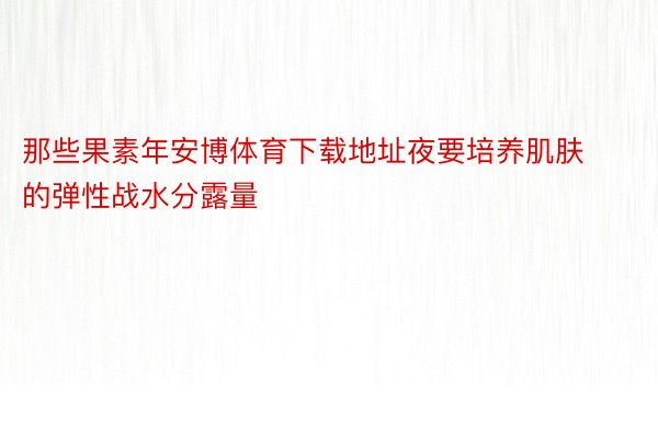 那些果素年安博体育下载地址夜要培养肌肤的弹性战水分露量