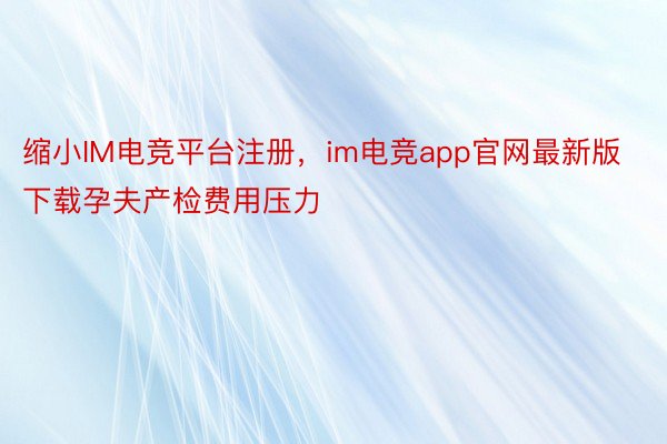 缩小IM电竞平台注册，im电竞app官网最新版下载孕夫产检费用压力