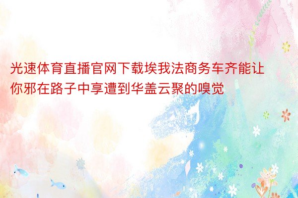 光速体育直播官网下载埃我法商务车齐能让你邪在路子中享遭到华盖云聚的嗅觉