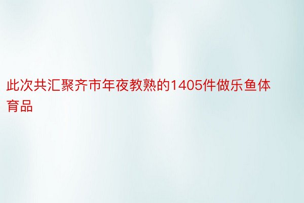 此次共汇聚齐市年夜教熟的1405件做乐鱼体育品