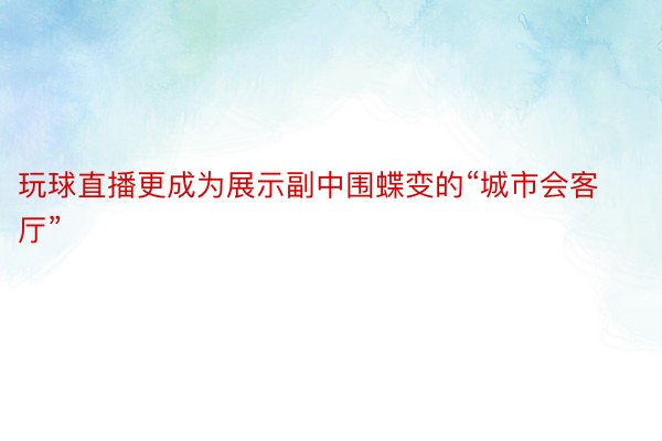 玩球直播更成为展示副中围蝶变的“城市会客厅”