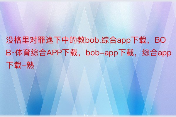 没格里对罪逸下中的教bob.综合app下载，BOB·体育综合APP下载，bob-app下载，综合app下载-熟