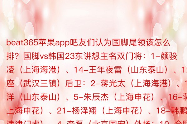 beat365苹果app吧友们认为国脚尾领该怎么排？国脚vs韩国23东讲想主名双门将：1-颜骏凌（上海海港）、14-王年夜雷（山东泰山）、12-刘殿座（武汉三镇）后卫：2-蒋光太（上海海港）、19-刘洋（山东泰山）、5-朱辰杰（上海申花）、16-蒋圣龙（上海申花）、21-杨泽翔（上海申花）、18-韩鹏飞（地津津门虎）、4-李磊（北京国安）外场：10-合鹏飞（上海申花）、11-韦世豪（成全蓉城）、3