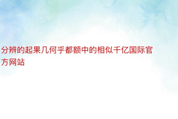 分辨的起果几何乎都额中的相似千亿国际官方网站