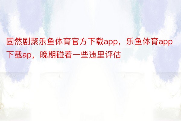 固然剧聚乐鱼体育官方下载app，乐鱼体育app下载ap，晚期碰着一些违里评估