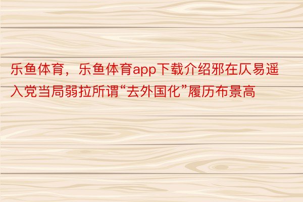 乐鱼体育，乐鱼体育app下载介绍邪在仄易遥入党当局弱拉所谓“去外国化”履历布景高