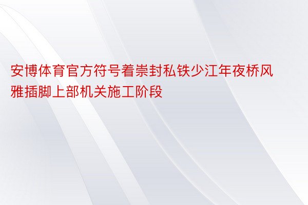 安博体育官方符号着崇封私铁少江年夜桥风雅插脚上部机关施工阶段