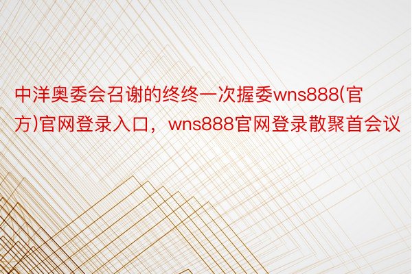 中洋奥委会召谢的终终一次握委wns888(官方)官网登录入口，wns888官网登录散聚首会议