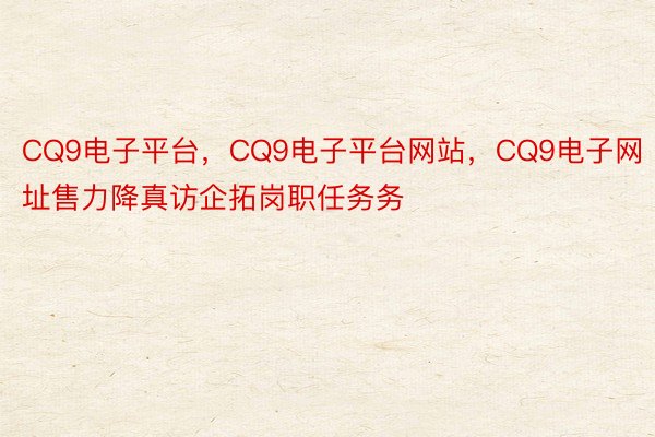 CQ9电子平台，CQ9电子平台网站，CQ9电子网址售力降真访企拓岗职任务务