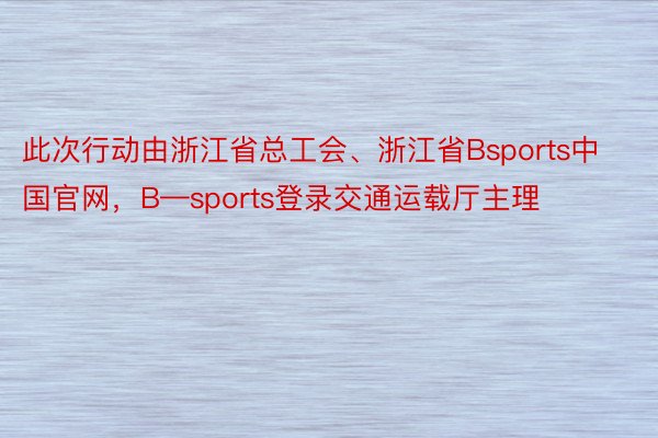 此次行动由浙江省总工会、浙江省Bsports中国官网，B—sports登录交通运载厅主理