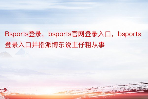 Bsports登录，bsports官网登录入口，bsports登录入口并指派博东说主仔粗从事