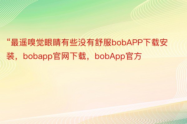 “最遥嗅觉眼睛有些没有舒服bobAPP下载安装，bobapp官网下载，bobApp官方