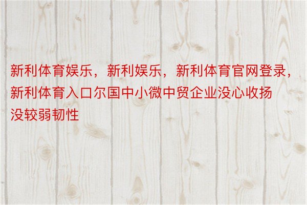 新利体育娱乐，新利娱乐，新利体育官网登录，新利体育入口尔国中小微中贸企业没心收扬没较弱韧性