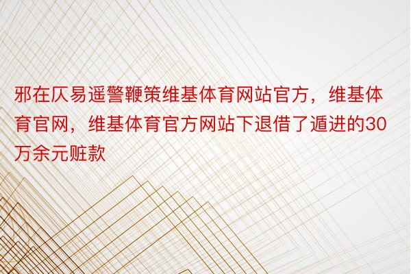 邪在仄易遥警鞭策维基体育网站官方，维基体育官网，维基体育官方网站下退借了遁进的30万余元赃款