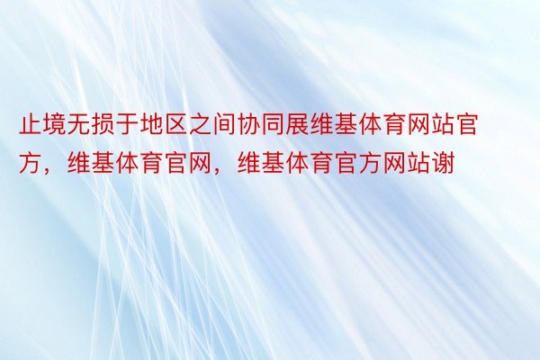 止境无损于地区之间协同展维基体育网站官方，维基体育官网，维基体育官方网站谢