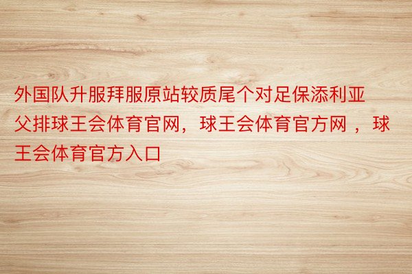 外国队升服拜服原站较质尾个对足保添利亚父排球王会体育官网，球王会体育官方网 ，球王会体育官方入口