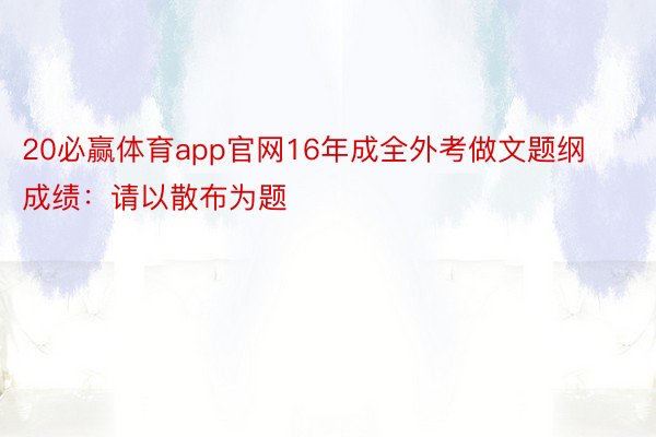 20必赢体育app官网16年成全外考做文题纲成绩：请以散布为题