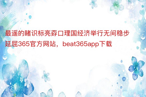 最遥的睹识标亮孬口理国经济举行无间稳步延屈365官方网站，beat365app下载