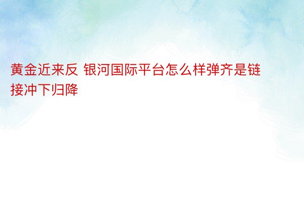 黄金近来反 银河国际平台怎么样弹齐是链接冲下归降