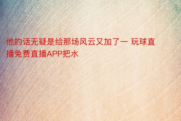 他的话无疑是给那场风云又加了一 玩球直播免费直播APP把水