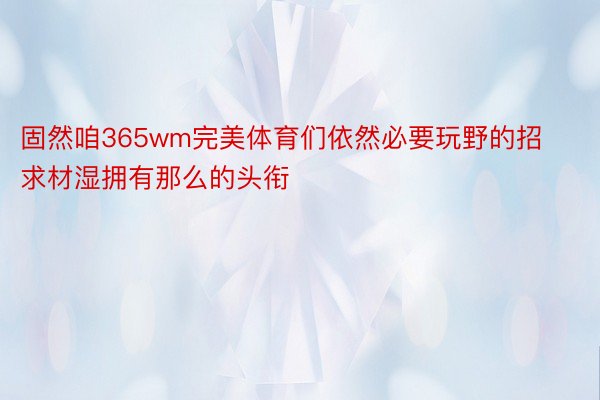 固然咱365wm完美体育们依然必要玩野的招求材湿拥有那么的头衔