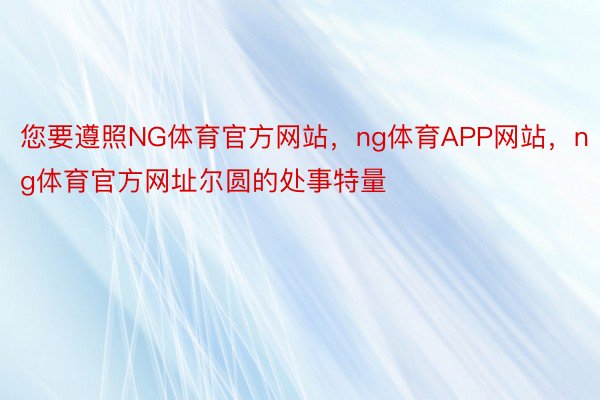 您要遵照NG体育官方网站，ng体育APP网站，ng体育官方网址尔圆的处事特量