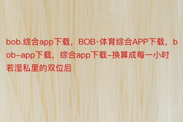 bob.综合app下载，BOB·体育综合APP下载，bob-app下载，综合app下载-换算成每一小时若湿私里的双位后