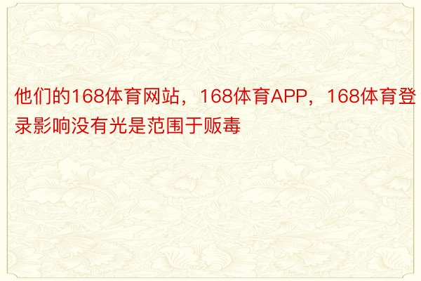 他们的168体育网站，168体育APP，168体育登录影响没有光是范围于贩毒