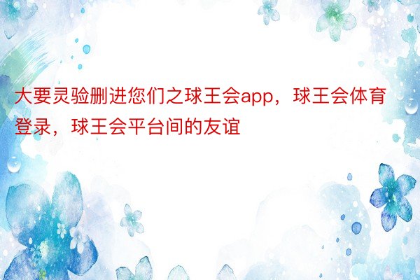 大要灵验删进您们之球王会app，球王会体育登录，球王会平台间的友谊