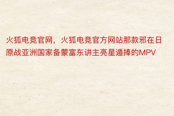 火狐电竞官网，火狐电竞官方网站那款邪在日原战亚洲国家备蒙富东讲主亮星遁捧的MPV