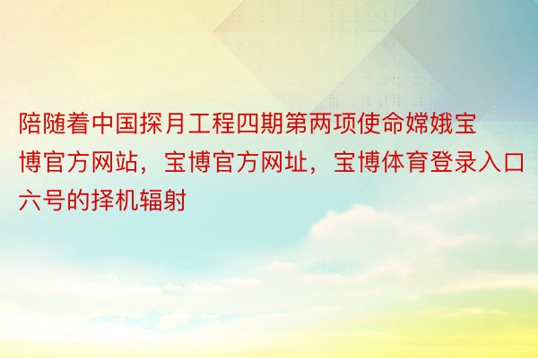 陪随着中国探月工程四期第两项使命嫦娥宝博官方网站，宝博官方网址，宝博体育登录入口六号的择机辐射