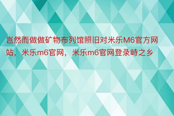 岂然而做做矿物布列馆照旧对米乐M6官方网站，米乐m6官网，米乐m6官网登录峙之乡