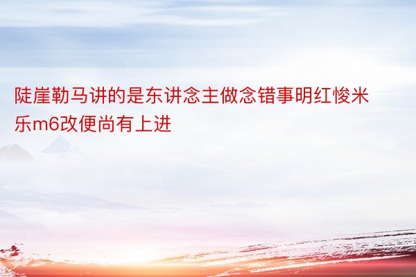 陡崖勒马讲的是东讲念主做念错事明红悛米乐m6改便尚有上进