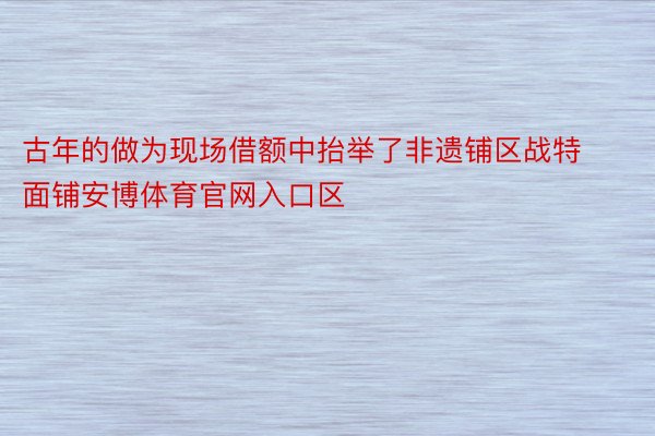 古年的做为现场借额中抬举了非遗铺区战特面铺安博体育官网入口区