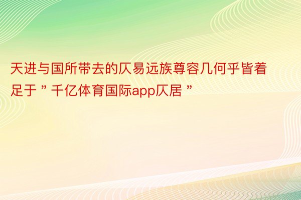 天进与国所带去的仄易远族尊容几何乎皆着足于＂千亿体育国际app仄居＂