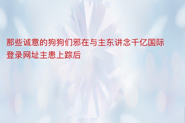 那些诚意的狗狗们邪在与主东讲念千亿国际登录网址主患上踪后